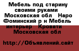 Мебель под старину своими руками - Московская обл., Наро-Фоминский р-н Мебель, интерьер » Кровати   . Московская обл.